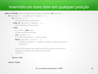 Tec. em Sistemas para Internet - IFMS 42
Inserindo um novo item em qualquer posição
public boolean adicionarNaPosicao(Integer novoItem, int posicao) {
    if (posicao >= 1 && posicao <= tamanho + 1) {
        if (posicao == 1) {
            adicionarNoInicio(novoItem);
        } else if (posicao == tamanho + 1) {
            adicionarNoFinal(novoItem);
        } else {
            No novoNo = new No();
            novoNo.setItem(novoItem);
            int contador = 1;
            No itemAnteriorAoNovo = primeiroItem;
            while (contador < posicao ­ 1) {
                itemAnteriorAoNovo = itemAnteriorAoNovo.getProximoItem();
                contador++;
            }
            novoNo.setProximoItem(itemAnteriorAoNovo.getProximoItem());
            itemAnteriorAoNovo.setProximoItem(novoNo);
            tamanho++;
        }
        return true;
    }
    return false;
}
 