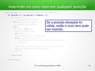 Tec. em Sistemas para Internet - IFMS 43
Inserindo um novo item em qualquer posição
public boolean adicionarNaPosicao(Integer novoItem, int posicao) {
    if (posicao >= 1 && posicao <= tamanho + 1) {
        if (posicao == 1) {
            adicionarNoInicio(novoItem);
        } else if (posicao == tamanho + 1) {
            adicionarNoFinal(novoItem);
        } else {
            No novoNo = new No();
            novoNo.setItem(novoItem);
            int contador = 1;
            No itemAnteriorAoNovo = primeiroItem;
            while (contador < posicao ­ 1) {
                itemAnteriorAoNovo = itemAnteriorAoNovo.getProximoItem();
                contador++;
            }
            novoNo.setProximoItem(itemAnteriorAoNovo.getProximoItem());
            itemAnteriorAoNovo.setProximoItem(novoNo);
            tamanho++;
        }
        return true;
    }
    return false;
}
Se a posição desejada for
válida, então o novo item pode
ser inserido.
 