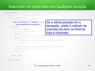 Tec. em Sistemas para Internet - IFMS 45
Inserindo um novo item em qualquer posição
public boolean adicionarNaPosicao(Integer novoItem, int posicao) {
    if (posicao >= 1 && posicao <= tamanho + 1) {
        if (posicao == 1) {
            adicionarNoInicio(novoItem);
        } else if (posicao == tamanho + 1) {
            adicionarNoFinal(novoItem);
        } else {
            No novoNo = new No();
            novoNo.setItem(novoItem);
            int contador = 1;
            No itemAnteriorAoNovo = primeiroItem;
            while (contador < posicao ­ 1) {
                itemAnteriorAoNovo = itemAnteriorAoNovo.getProximoItem();
                contador++;
            }
            novoNo.setProximoItem(itemAnteriorAoNovo.getProximoItem());
            itemAnteriorAoNovo.setProximoItem(novoNo);
            tamanho++;
        }
        return true;
    }
    return false;
}
Se a última posição for a
desejada, então o método de
inserção de itens no final da
lista é chamado.
 