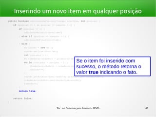 Tec. em Sistemas para Internet - IFMS 47
Inserindo um novo item em qualquer posição
public boolean adicionarNaPosicao(Integer novoItem, int posicao) {
    if (posicao >= 1 && posicao <= tamanho + 1) {
        if (posicao == 1) {
            adicionarNoInicio(novoItem);
        } else if (posicao == tamanho + 1) {
            adicionarNoFinal(novoItem);
        } else {
            No novoNo = new No();
            novoNo.setItem(novoItem);
            int contador = 1;
            No itemAnteriorAoNovo = primeiroItem;
            while (contador < posicao ­ 1) {
                itemAnteriorAoNovo = itemAnteriorAoNovo.getProximoItem();
                contador++;
            }
            novoNo.setProximoItem(itemAnteriorAoNovo.getProximoItem());
            itemAnteriorAoNovo.setProximoItem(novoNo);
            tamanho++;
        }
        return true;
    }
    return false;
}
Se o item foi inserido com
sucesso, o método retorna o
valor true indicando o fato.
 
