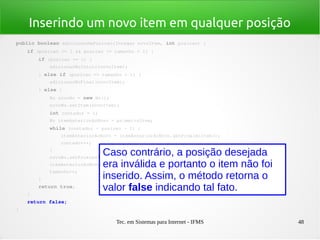 Tec. em Sistemas para Internet - IFMS 48
Inserindo um novo item em qualquer posição
public boolean adicionarNaPosicao(Integer novoItem, int posicao) {
    if (posicao >= 1 && posicao <= tamanho + 1) {
        if (posicao == 1) {
            adicionarNoInicio(novoItem);
        } else if (posicao == tamanho + 1) {
            adicionarNoFinal(novoItem);
        } else {
            No novoNo = new No();
            novoNo.setItem(novoItem);
            int contador = 1;
            No itemAnteriorAoNovo = primeiroItem;
            while (contador < posicao ­ 1) {
                itemAnteriorAoNovo = itemAnteriorAoNovo.getProximoItem();
                contador++;
            }
            novoNo.setProximoItem(itemAnteriorAoNovo.getProximoItem());
            itemAnteriorAoNovo.setProximoItem(novoNo);
            tamanho++;
        }
        return true;
    }
    return false;
}
Caso contrário, a posição desejada
era inválida e portanto o item não foi
inserido. Assim, o método retorna o
valor false indicando tal fato.
 