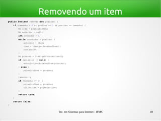 Tec. em Sistemas para Internet - IFMS 49
Removendo um item
public boolean remover(int posicao) {
    if (tamanho > 0 && posicao >= 1 && posicao <= tamanho) {
        No item = primeiroItem;
        No anterior = null;
        int contador = 1;
        while (contador < posicao) {
            anterior = item;
            item = item.getProximoItem();
            contador++;
        }
        No proximo = item.getProximoItem();
        if (anterior != null) {
            anterior.setProximoItem(proximo);
        } else {
            primeiroItem = proximo;
        }
        tamanho­­;
        if (tamanho <= 1) {
            primeiroItem = proximo;
            ultimoItem = primeiroItem;
        }
        return true;
    }
    return false;
}
 