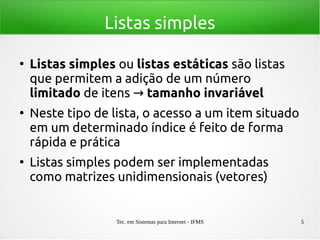 Tec. em Sistemas para Internet - IFMS 5
Listas simples
●
Listas simples ou listas estáticas são listas
que permitem a adição de um número
limitado de itens → tamanho invariável
●
Neste tipo de lista, o acesso a um item situado
em um determinado índice é feito de forma
rápida e prática
●
Listas simples podem ser implementadas
como matrizes unidimensionais (vetores)
 