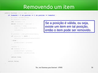 Tec. em Sistemas para Internet - IFMS 50
Removendo um item
public boolean remover(int posicao) {
    if (tamanho > 0 && posicao >= 1 && posicao <= tamanho) {
        No item = primeiroItem;
        No anterior = null;
        int contador = 1;
        while (contador < posicao) {
            anterior = item;
            item = item.getProximoItem();
            contador++;
        }
        No proximo = item.getProximoItem();
        if (anterior != null) {
            anterior.setProximoItem(proximo);
        } else {
            primeiroItem = proximo;
        }
        tamanho­­;
        if (tamanho <= 1) {
            primeiroItem = proximo;
            ultimoItem = primeiroItem;
        }
        return true;
    }
    return false;
}
Se a posição é válida, ou seja,
existe um item em tal posição,
então o item pode ser removido.
 