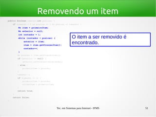 Tec. em Sistemas para Internet - IFMS 51
Removendo um item
public boolean remover(int posicao) {
    if (tamanho > 0 && posicao >= 1 && posicao <= tamanho) {
        No item = primeiroItem;
        No anterior = null;
        int contador = 1;
        while (contador < posicao) {
            anterior = item;
            item = item.getProximoItem();
            contador++;
        }
        No proximo = item.getProximoItem();
        if (anterior != null) {
            anterior.setProximoItem(proximo);
        } else {
            primeiroItem = proximo;
        }
        tamanho­­;
        if (tamanho <= 1) {
            primeiroItem = proximo;
            ultimoItem = primeiroItem;
        }
        return true;
    }
    return false;
}
O item a ser removido é
encontrado.
 