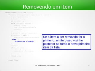 Tec. em Sistemas para Internet - IFMS 53
Removendo um item
public boolean remover(int posicao) {
    if (tamanho > 0 && posicao >= 1 && posicao <= tamanho) {
        No item = primeiroItem;
        No anterior = null;
        int contador = 1;
        while (contador < posicao) {
            anterior = item;
            item = item.getProximoItem();
            contador++;
        }
        No proximo = item.getProximoItem();
        if (anterior != null) {
            anterior.setProximoItem(proximo);
        } else {
            primeiroItem = proximo;
        }
        tamanho­­;
        if (tamanho <= 1) {
            primeiroItem = proximo;
            ultimoItem = primeiroItem;
        }
        return true;
    }
    return false;
}
Se o item a ser removido for o
primeiro, então o seu vizinho
posterior se torna o novo primeiro
item da lista.
 