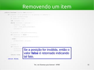 Tec. em Sistemas para Internet - IFMS 55
Removendo um item
public boolean remover(int posicao) {
    if (tamanho > 0 && posicao >= 1 && posicao <= tamanho) {
        No item = primeiroItem;
        No anterior = null;
        int contador = 1;
        while (contador < posicao) {
            anterior = item;
            item = item.getProximoItem();
            contador++;
        }
        No proximo = item.getProximoItem();
        if (anterior != null) {
            anterior.setProximoItem(proximo);
        } else {
            primeiroItem = proximo;
        }
        tamanho­­;
        if (tamanho <= 1) {
            primeiroItem = proximo;
            ultimoItem = primeiroItem;
        }
        return true;
    }
    return false;
}
Se a posição for inválida, então o
valor false é retornado indicando
tal fato.
 