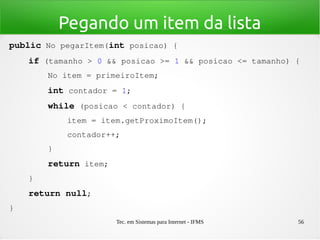 Tec. em Sistemas para Internet - IFMS 56
Pegando um item da lista
public No pegarItem(int posicao) {
    if (tamanho > 0 && posicao >= 1 && posicao <= tamanho) {
        No item = primeiroItem;
        int contador = 1;
        while (posicao < contador) {
            item = item.getProximoItem();
            contador++;
        }
        return item;
    }
    return null;
}
 