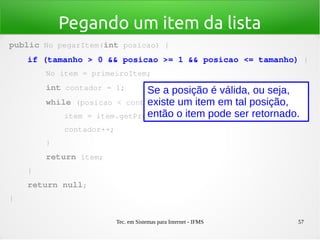 Tec. em Sistemas para Internet - IFMS 57
Pegando um item da lista
public No pegarItem(int posicao) {
    if (tamanho > 0 && posicao >= 1 && posicao <= tamanho) {
        No item = primeiroItem;
        int contador = 1;
        while (posicao < contador) {
            item = item.getProximoItem();
            contador++;
        }
        return item;
    }
    return null;
}
Se a posição é válida, ou seja,
existe um item em tal posição,
então o item pode ser retornado.
 
