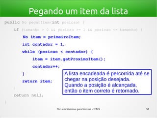 Tec. em Sistemas para Internet - IFMS 58
Pegando um item da lista
public No pegarItem(int posicao) {
    if (tamanho > 0 && posicao >= 1 && posicao <= tamanho) {
        No item = primeiroItem;
       int contador = 1;
       while (posicao < contador) {
           item = item.getProximoItem();
           contador++;
       }
       return item;
    }
    return null;
}
A lista encadeada é percorrida até se
chegar na posição desejada.
Quando a posição é alcançada,
então o item correto é retornado.
 
