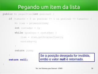 Tec. em Sistemas para Internet - IFMS 59
Pegando um item da lista
public No pegarItem(int posicao) {
    if (tamanho > 0 && posicao >= 1 && posicao <= tamanho) {
        No item = primeiroItem;
        int contador = 1;
        while (posicao < contador) {
            item = item.getProximoItem();
            contador++;
        }
        return item;
    }
    return null;
}
Se a posição desejada for inválida,
então o valor null é retornado.
 