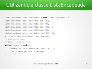 Tec. em Sistemas para Internet - IFMS 60
Utilizando a classe ListaEncadeada
ListaEncadeada listaEncadeada = new ListaEncadeada();
listaEncadeada.adicionarNoInicio(­13);
listaEncadeada.adicionarNoInicio(78);
listaEncadeada.adicionarNoInicio(19823);
listaEncadeada.adicionarNoFinal(500);
listaEncadeada.adicionarNaPosicao(457, 2);
No item = listaEncadeada.pegarItem(1);
// Imprime na tela:
// 19823 457 78 ­13 500
while (item != null) {
    System.out.print(item.getItem() + " ");
    item = item.getProximoItem();
}
 