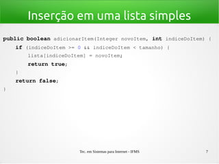 Tec. em Sistemas para Internet - IFMS 7
Inserção em uma lista simples
public boolean adicionarItem(Integer novoItem, int indiceDoItem) {
    if (indiceDoItem >= 0 && indiceDoItem < tamanho) {
        lista[indiceDoItem] = novoItem;
        return true;
    }
    return false;
}
 