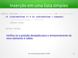 Tec. em Sistemas para Internet - IFMS 8
Inserção em uma lista simples
public boolean adicionarItem(Integer novoItem, int indiceDoItem) {
    if (indiceDoItem >= 0 && indiceDoItem < tamanho) {
        lista[indiceDoItem] = novoItem;
        return true;
    }
    return false;
}
Verifica se a posição desejada para o armazenamento do
novo elemento é válida.
 
