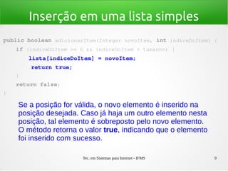 Tec. em Sistemas para Internet - IFMS 9
Inserção em uma lista simples
public boolean adicionarItem(Integer novoItem, int indiceDoItem) {
    if (indiceDoItem >= 0 && indiceDoItem < tamanho) {
        lista[indiceDoItem] = novoItem;
        return true;
    }
    return false;
}
Se a posição for válida, o novo elemento é inserido na
posição desejada. Caso já haja um outro elemento nesta
posição, tal elemento é sobreposto pelo novo elemento.
O método retorna o valor true, indicando que o elemento
foi inserido com sucesso.
 