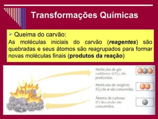 Transformações Químicas

 Queima do carvão:
As moléculas iniciais do carvão (reagentes) são
quebradas e seus átomos são reagrupados para formar
novas moléculas finais (produtos da reação)
                                         .




                      Viviana Rocha             11
 