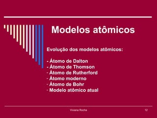 Modelos atômicos
Evolução dos modelos atômicos:

- Átomo de Dalton
- Átomo de Thomson
- Átomo de Rutherford
- Átomo moderno
- Átomo de Bohr
- Modelo atômico atual



         Viviana Rocha           12
 