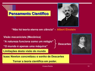 Pensamento Científico



      “Não há teoria eterna em ciência” - Albert Einstein

Visão mecanicista (Mecânica)
“A natureza funciona como um relógio”
                                               Descartes
“O mundo é apenas uma máquina”
Limitações desta visão do mundo

Isaac Newton concretizou o sonho de Descartes
       Tornar a teoria científica em poder.
                               Viviana Rocha                13
 