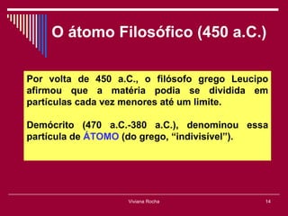 O átomo Filosófico (450 a.C.)

Por volta de 450 a.C., o filósofo grego Leucipo
afirmou que a matéria podia se dividida em
partículas cada vez menores até um limite.

Demócrito (470 a.C.-380 a.C.), denominou essa
partícula de ÁTOMO (do grego, “indivisível”).




                   Viviana Rocha              14
 