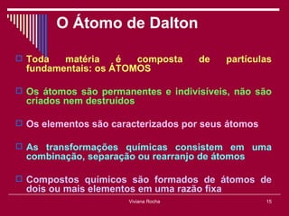 O Átomo de Dalton

 Toda   matéria    é  composta        de    partículas
  fundamentais: os ÁTOMOS

 Os átomos são permanentes e indivisíveis, não são
  criados nem destruídos

 Os elementos são caracterizados por seus átomos

 As transformações químicas consistem em uma
  combinação, separação ou rearranjo de átomos

 Compostos químicos são formados de átomos de
  dois ou mais elementos em uma razão fixa
                       Viviana Rocha                 15
 