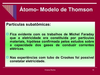 Átomo- Modelo de Thomson

Partículas subatômicas:

 Fica evidente com os trabalhos de Michel Faraday
  que a eletricidade era constituída por partículas
  materiais, hipótese confirmada pelos estudos sobre
  a capacidade dos gases de conduzir correntes
  elétricas.

 Nas experiências com tubo de Crookes foi possível
  constatar eletricidade.

                        Viviana Rocha             18
 