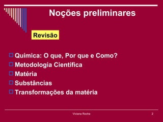 Noções preliminares

       Revisão


 Química: O que, Por que e Como?
 Metodologia Científica
 Matéria
 Substâncias
 Transformações da matéria


                    Viviana Rocha   2
 