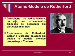 Átomo-Modelo de Rutherford

 Descoberta   da radioatividade,
  ou seja, que os elementos
  químicos se degradam em
  partículas menores

 Experimento    de Rutherford,
  Geiger e Mardsen, colocam em
  dúvida o modelo atômico
  proposto por Thomson



                       Viviana Rocha   23
 