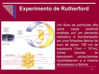 Experimento de Rutherford

                        Um fluxo de partículas alfa
                        (uma      carga    positiva)
                        emitidas por um elemento
                        radioativo é bombardeado
                        em uma finíssima lâmina de
                        ouro de aprox. 100 nm de
                        espessura (1nm = 10-9m).
                        Umas        poucas        se
                        desviavam, pouquíssimas
                        ricocheteavam e a maioria
                        atravessava a lâmina
        Viviana Rocha                          24
 