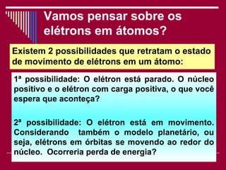 Vamos pensar sobre os
       elétrons em átomos?
Existem 2 possibilidades que retratam o estado
de movimento de elétrons em um átomo:
1ª possibilidade: O elétron está parado. O núcleo
positivo e o elétron com carga positiva, o que você
espera que aconteça?

2ª possibilidade: O elétron está em movimento.
Considerando também o modelo planetário, ou
seja, elétrons em órbitas se movendo ao redor do
núcleo. Ocorreria perda de energia?
                      Viviana Rocha              29
 