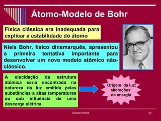 Átomo-Modelo de Bohr
Física clássica era inadequada para
explicar a estabilidade do átomo

Niels Bohr, físico dinamarquês, apresentou
a primeira tentativa importante para
desenvolver um novo modelo atômico não-
clássico.
A   elucidação     da  estrutura
atômica seria encontrada na
                                             Origem da luz:
natureza da luz emitida pelas                 alterações
substâncias a altas temperaturas              de energia
ou sob influência de uma
descarga elétrica.
                             Viviana Rocha                    30
 