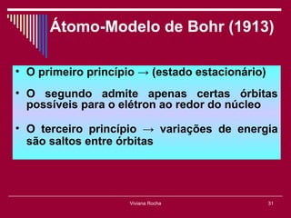 Átomo-Modelo de Bohr (1913)

• O primeiro princípio → (estado estacionário)
• O segundo admite apenas certas órbitas
  possíveis para o elétron ao redor do núcleo

• O terceiro princípio → variações de energia
  são saltos entre órbitas




                     Viviana Rocha               31
 