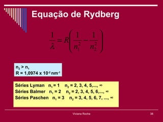 Equação de Rydberg

                 1     1   1 
                   = R 2 − 2 
                      n n 
                 λ     1    2 


n2 > n1
R = 1,0974 x 10-2 nm-1

Séries Lyman n1 = 1 n2 = 2, 3, 4, 5,..., ∞
Séries Balmer n1 = 2 n2 = 2, 3, 4, 5, 6,..., ∞
Séries Paschen n1 = 3 n2 = 3, 4, 5, 6, 7, ..., ∞


                            Viviana Rocha          38
 