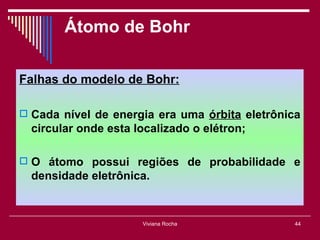 Átomo de Bohr

Falhas do modelo de Bohr:

 Cada nível de energia era uma órbita eletrônica
  circular onde esta localizado o elétron;

 O átomo possui regiões de probabilidade e
  densidade eletrônica.


                      Viviana Rocha             44
 