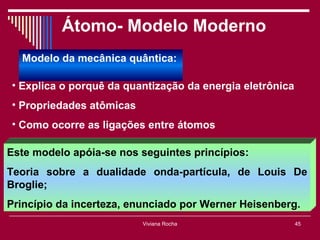 Átomo- Modelo Moderno
  Modelo da mecânica quântica:

• Explica o porquê da quantização da energia eletrônica
• Propriedades atômicas
• Como ocorre as ligações entre átomos

Este modelo apóia-se nos seguintes princípios:
Teoria sobre a dualidade onda-partícula, de Louis De
Broglie;
Princípio da incerteza, enunciado por Werner Heisenberg.
                          Viviana Rocha                   45
 