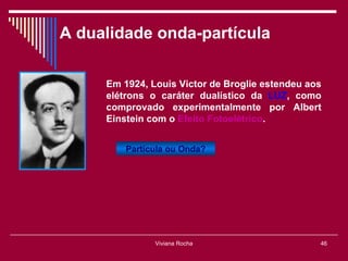 A dualidade onda-partícula

     Em 1924, Louis Victor de Broglie estendeu aos
     elétrons o caráter dualístico da LUZ, como
     comprovado experimentalmente por Albert
     Einstein com o Efeito Fotoelétrico.


         Partícula ou Onda?




               Viviana Rocha                     46
 