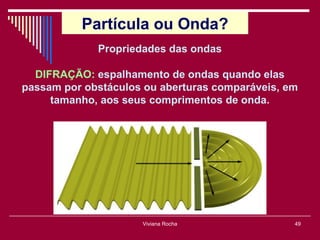 Partícula ou Onda?
             Propriedades das ondas

  DIFRAÇÃO: espalhamento de ondas quando elas
passam por obstáculos ou aberturas comparáveis, em
     tamanho, aos seus comprimentos de onda.




                     Viviana Rocha               49
 