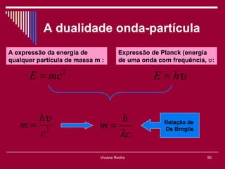 A dualidade onda-partícula
A expressão da energia de             Expressão de Planck (energia
qualquer partícula de massa m :       de uma onda com frequência, ʋ :

      E = mc     2
                                                 E = hυ


     hυ                         h
   m= 2                      m=                     Relação de

                                λc
                                                    De Broglie
     c

                             Viviana Rocha                        50
 