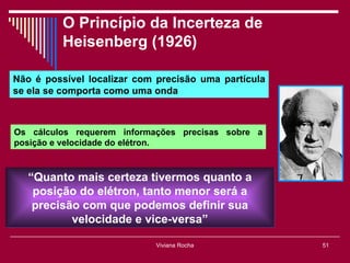 O Princípio da Incerteza de
          Heisenberg (1926)

Não é possível localizar com precisão uma partícula
se ela se comporta como uma onda



Os cálculos requerem informações precisas sobre a
posição e velocidade do elétron.



   “Quanto mais certeza tivermos quanto a
    posição do elétron, tanto menor será a
    precisão com que podemos definir sua
           velocidade e vice-versa”

                            Viviana Rocha             51
 