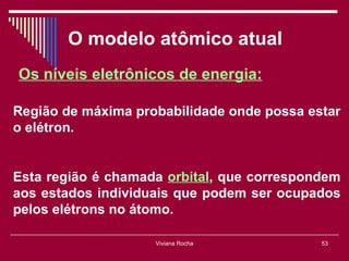 O modelo atômico atual
Os níveis eletrônicos de energia:

Região de máxima probabilidade onde possa estar
o elétron.


Esta região é chamada orbital, que correspondem
aos estados individuais que podem ser ocupados
pelos elétrons no átomo.

                    Viviana Rocha           53
 