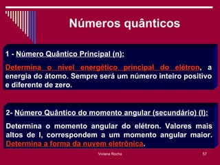 Números quânticos

1 - Número Quântico Principal (n):
Determina o nível energético principal do elétron, a
energia do átomo. Sempre será um número inteiro positivo
e diferente de zero.


2- Número Quântico do momento angular (secundário) (l):
Determina o momento angular do elétron. Valores mais
altos de l, correspondem a um momento angular maior.
Determina a forma da nuvem eletrônica.
                          Viviana Rocha              57
 