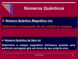 Números Quânticos

3- Número Quântico Magnético (m)
Determina a orientação de um orbital no espaço.



4- Número Quântico de Spin (s)
Determina o campo magnético intrínseco quando uma
partícula carregada gira em torno do seu próprio eixo.

                         Viviana Rocha             58
 