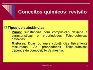 Conceitos químicos: revisão

 Tipos de substâncias:
  n   Puras: substâncias com composição definida e
      características e propriedades físico-químicas
      definidas;
  n   Misturas: Duas ou mais substâncias fisicamente
      misturadas.    As propriedades  físico-químicas
      depende da composição da mesma.



                        Viviana Rocha               6
 