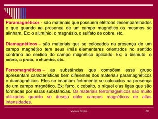 Paramagnéticos - são materiais que possuem elétrons desemparelhados
e que quando na presença de um campo magnético os mesmos se
alinham. Ex: o alumínio, o magnésio, o sulfato de cobre, etc.

Diamagnéticos – são materiais que se colocados na presença de um
campo magnético tem seus ímãs elementares orientados no sentido
contrário ao sentido do campo magnético aplicado. Ex: o bismuto, o
cobre, a prata, o chumbo, etc.

Ferromagnéticos – as substâncias que compõem esse grupo
apresentam características bem diferentes dos materiais paramagnéticos
e diamagnéticos. Eles se imantam fortemente se colocados na presença
de um campo magnético. Ex: ferro, o cobalto, o níquel e as ligas que são
formadas por essas substâncias. Os materiais ferromagnéticos são muito
utilizados quando se deseja obter campos magnéticos de altas
intensidades.
                               Viviana Rocha                         60
 
