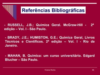 Referências Bibliográficas

- RUSSELL, J.B.; Química Geral. McGraw-Hill -    2ª
edição – Vol. I - São Paulo.

- BRADY, J.E.; HUMISTON, G.E.; Química Geral, Livros
Técnicos e Científicos. 2ª edição – Vol. I - Rio de
Janeiro.


- MAHAN, B. Química: um curso universitário. Edgard
Blucher – São Paulo.

                      Viviana Rocha               68
 