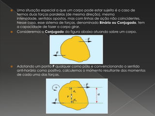 Uma situação especial a que um corpo pode estar sujeito é o caso de termos duas forças paralelas (de mesma direção), mesma intensidade, sentidos opostos, mas com linhas de ação não coincidentes. Nesse caso, esse sistema de forças, denominado Binário ou Conjugado, tem a capacidade de fazer o corpo girar.Consideremos o Conjugado da figura abaixo atuando sobre um corpo.Adotando um ponto P qualquer como pólo e convencionando o sentido anti-horário como positivo, calculemos o momento resultante dos momentos de cada uma das forças.