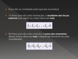Duas são as condições para que isso aconteça:1a) Para que não sofra translação, a resultante das forças externas que agem no corpo deve ser nula.2a) Para que não sofra rotação, a soma dos momentos dessas forças deve ser nula, independentemente do pólo considerado.