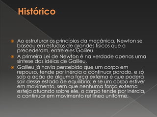 HistóricoAo estruturar os princípios da mecânica, Newton se baseou em estudos de grandes físicos que o precederam, entre eles Galileu.A primeira Lei de Newton é na verdade apenas uma síntese das idéias de Galileu.Galileu já havia percebido que um corpo em repouso, tende por inércia a continuar parado, e só sob a ação de alguma força externa é que poderá sair desse estado de equilíbrio; e se um corpo estiver em movimento, sem que nenhuma força externa esteja atuando sobre ele, o corpo tende por inércia, a continuar em movimento retilíneo uniforme.