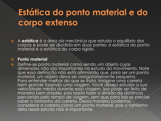 Estática do ponto material e do corpo extensoA estática é a área da mecânica que estuda o equilíbrio dos corpos e pode ser dividida em duas partes: a estática do ponto material e a estática do corpo rígido.Ponto materialDefine-se ponto material como sendo um objeto cujas dimensões não são importantes no estudo do movimento. Note que essa definição não está afirmando que, para ser um ponto material, um objeto deva ser obrigatoriamente pequeno.Para entender melhor do que se trata, imagine uma carreta bem grande fazendo uma viagem. Você deseja estudar a sua velocidade média durante essa viagem. Isso pode ser feito de maneira bem simples, pois basta fazer a divisão da distância percorrida pelo tempo de viagem, sem que para isso se precise saber o tamanho da carreta. Dessa maneira podemos considerar a carreta como um ponto material, pois o tamanho dela nesse estudo não é importante.