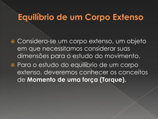 Equilíbrio de um Corpo ExtensoConsidera-se um corpo extenso, um objeto em que necessitamos considerar suas dimensões para o estudo do movimento.Para o estudo do equilíbrio de um corpo extenso, deveremos conhecer os conceitos de Momento de uma força (Torque).