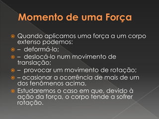 Momento de uma ForçaQuando aplicamos uma força a um corpo extenso podemos:–  deformá-lo;–  deslocá-lo num movimento de translação;–  provocar um movimento de rotação;– ocasionar a ocorrência de mais de um dos fenômenos acima.Estudaremos o caso em que, devido à ação da força, o corpo tende a sofrer rotação.
